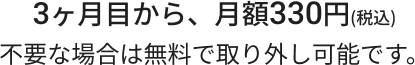 3ヶ月目から、月額330円(税込)不要な場合は無料で取り外し可能です。