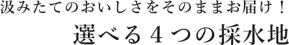 汲みたてのおいしさをそのままお届け！ 選べる４つの採水地