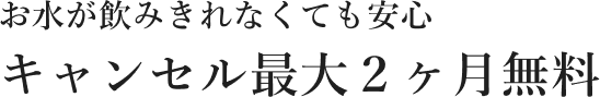 お水が飲みきれなくても安心 キャンセル最大２ヶ月無料