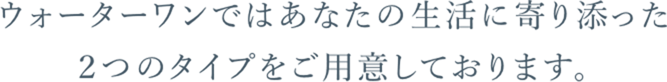 ウォーターワンではあなたの生活に寄り添った２つのタイプをご用意しております。