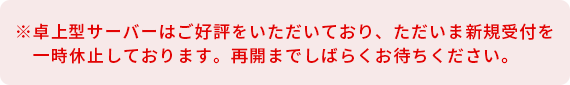 ※卓上型サーバーはご好評をいただいており、ただいま新規受付を一時休止しております。再開までしばらくお待ちください。